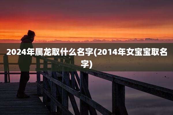 2024年属龙取什么名字(2014年女宝宝取名字)