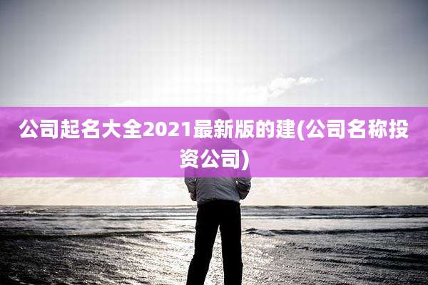 公司起名大全2021最新版的建(公司名称投资公司)