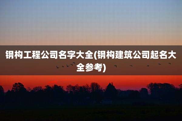 钢构工程公司名字大全(钢构建筑公司起名大全参考)