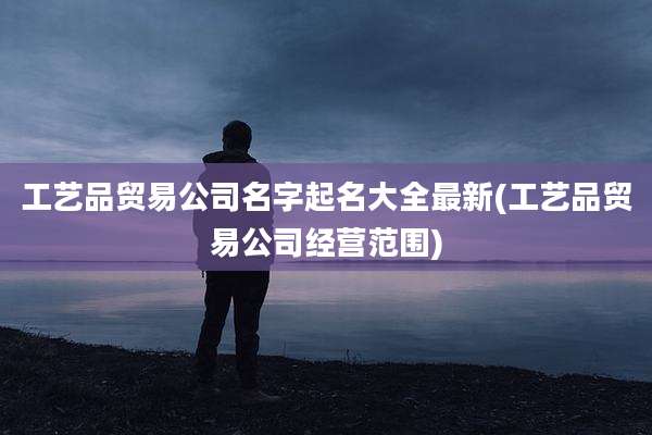 工艺品贸易公司名字起名大全最新(工艺品贸易公司经营范围)