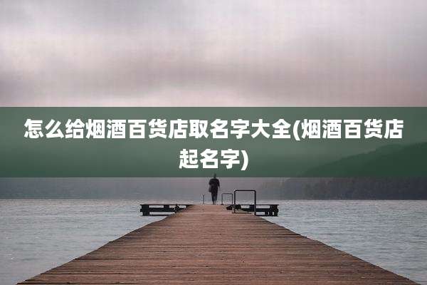 怎么给烟酒百货店取名字大全(烟酒百货店起名字)