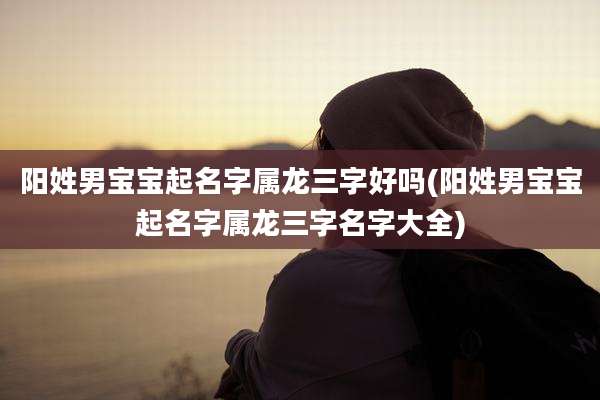 阳姓男宝宝起名字属龙三字好吗(阳姓男宝宝起名字属龙三字名字大全)