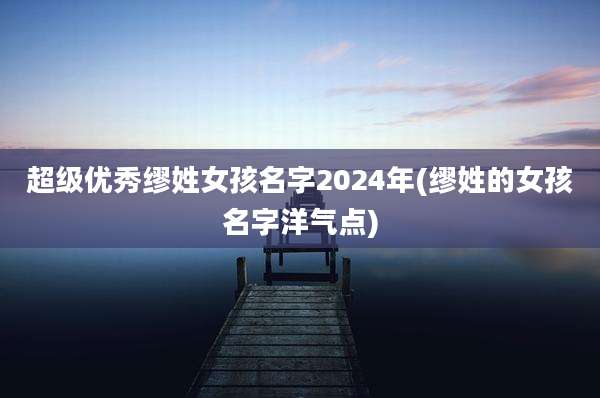 超级优秀缪姓女孩名字2024年(缪姓的女孩名字洋气点)