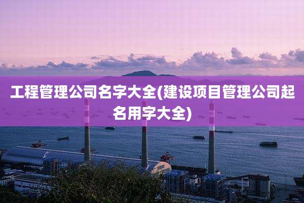 工程管理公司名字大全(建设项目管理公司起名用字大全)