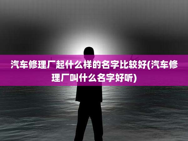 汽车修理厂起什么样的名字比较好(汽车修理厂叫什么名字好听)
