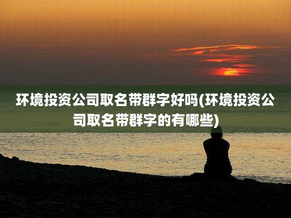 环境投资公司取名带群字好吗(环境投资公司取名带群字的有哪些)