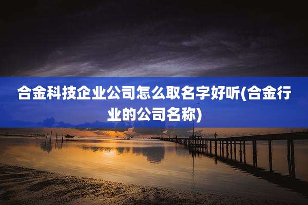 合金科技企业公司怎么取名字好听(合金行业的公司名称)
