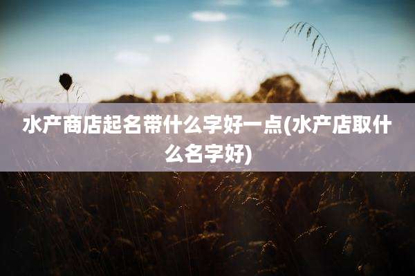 水产商店起名带什么字好一点(水产店取什么名字好)