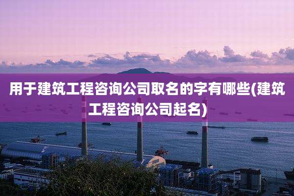 用于建筑工程咨询公司取名的字有哪些(建筑工程咨询公司起名)
