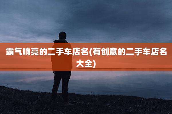 霸气响亮的二手车店名(有创意的二手车店名大全)