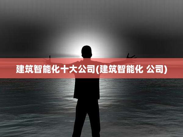 建筑智能化十大公司(建筑智能化 公司)