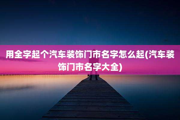 用全字起个汽车装饰门市名字怎么起(汽车装饰门市名字大全)
