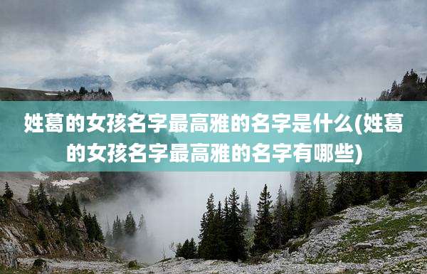 姓葛的女孩名字最高雅的名字是什么(姓葛的女孩名字最高雅的名字有哪些)
