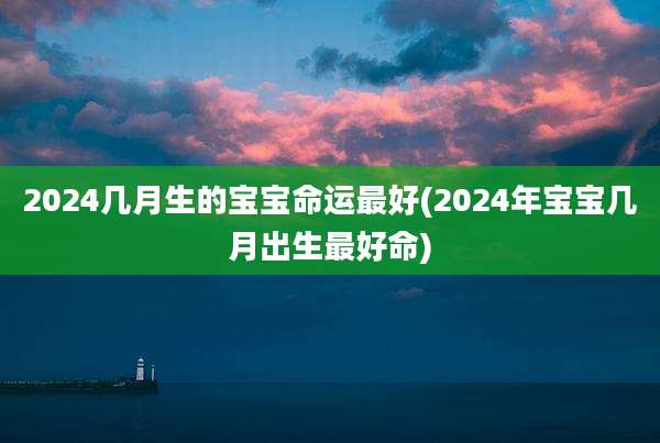 2024几月生的宝宝命运最好(2024年宝宝几月出生最好命)