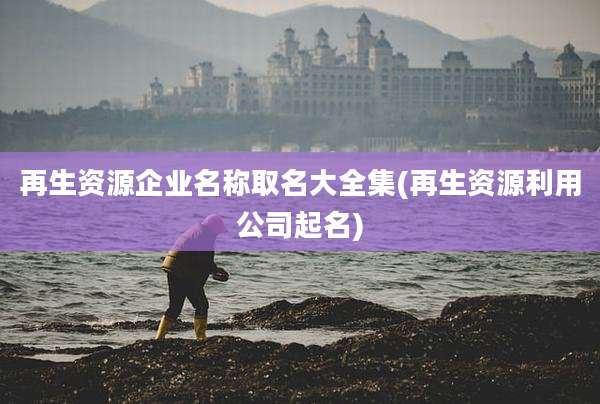 再生资源企业名称取名大全集(再生资源利用公司起名)