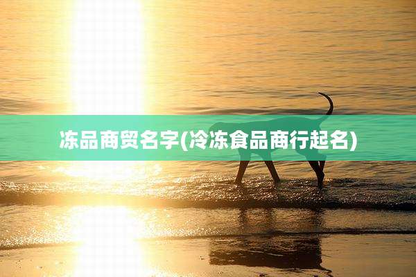 冻品商贸名字(冷冻食品商行起名)