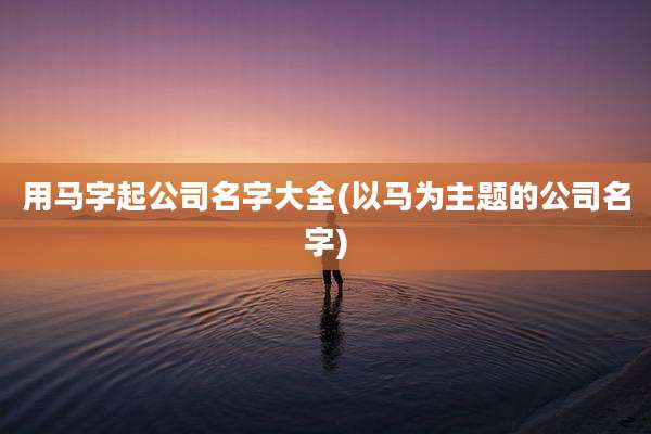 用马字起公司名字大全(以马为主题的公司名字)