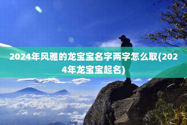 2024年风雅的龙宝宝名字两字怎么取(2024年龙宝宝起名)