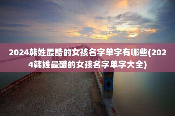 2024韩姓最酷的女孩名字单字有哪些(2024韩姓最酷的女孩名字单字大全)