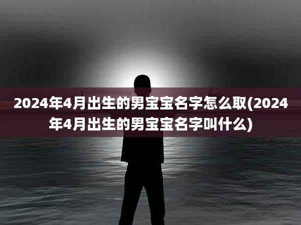 2024年4月出生的男宝宝名字怎么取(2024年4月出生的男宝宝名字叫什么)