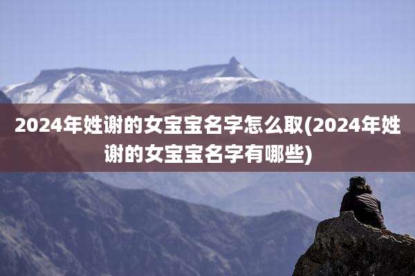 2024年姓谢的女宝宝名字怎么取(2024年姓谢的女宝宝名字有哪些)