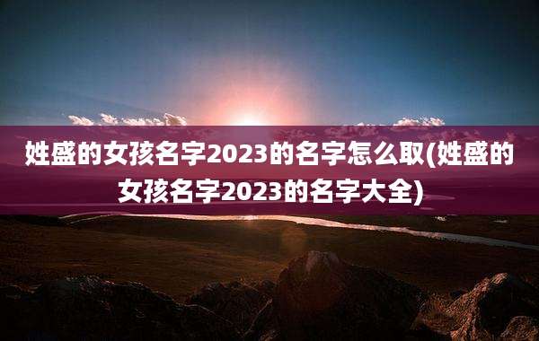 姓盛的女孩名字2023的名字怎么取(姓盛的女孩名字2023的名字大全)