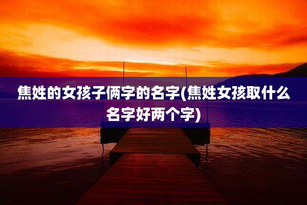 焦姓的女孩子俩字的名字(焦姓女孩取什么名字好两个字)