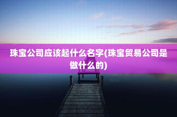 珠宝公司应该起什么名字(珠宝贸易公司是做什么的)