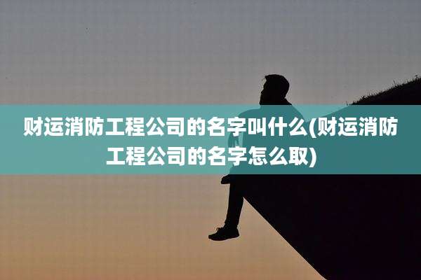 财运消防工程公司的名字叫什么(财运消防工程公司的名字怎么取)