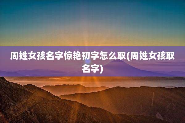 周姓女孩名字惊艳初字怎么取(周姓女孩取名字)