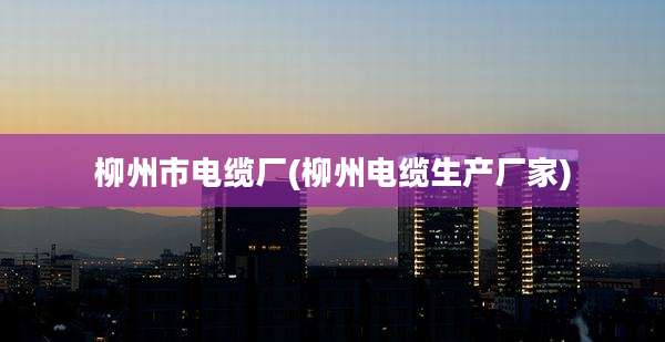 柳州市电缆厂(柳州电缆生产厂家)