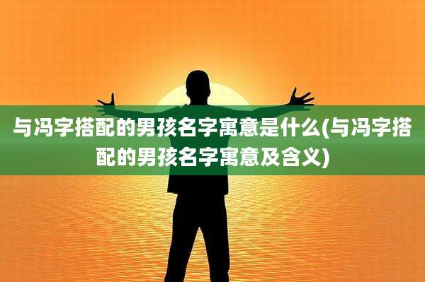 与冯字搭配的男孩名字寓意是什么(与冯字搭配的男孩名字寓意及含义)
