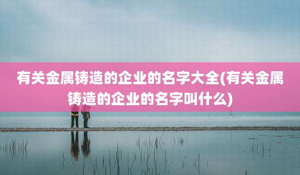 有关金属铸造的企业的名字大全(有关金属铸造的企业的名字叫什么)