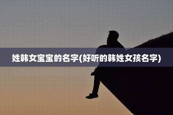 姓韩女宝宝的名字(好听的韩姓女孩名字)
