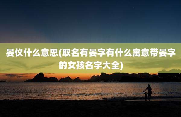 晏仪什么意思(取名有晏字有什么寓意带晏字的女孩名字大全)