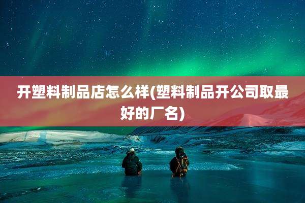开塑料制品店怎么样(塑料制品开公司取最好的厂名)