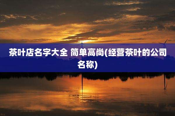 茶叶店名字大全 简单高尚(经营茶叶的公司名称)
