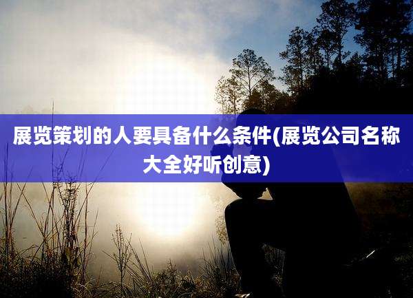 展览策划的人要具备什么条件(展览公司名称大全好听创意)