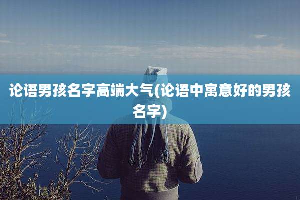 论语男孩名字高端大气(论语中寓意好的男孩名字)