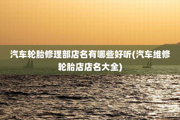 汽车轮胎修理部店名有哪些好听(汽车维修轮胎店店名大全)