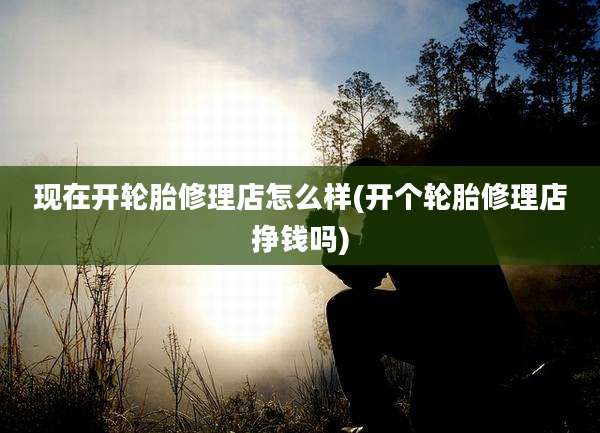 现在开轮胎修理店怎么样(开个轮胎修理店挣钱吗)