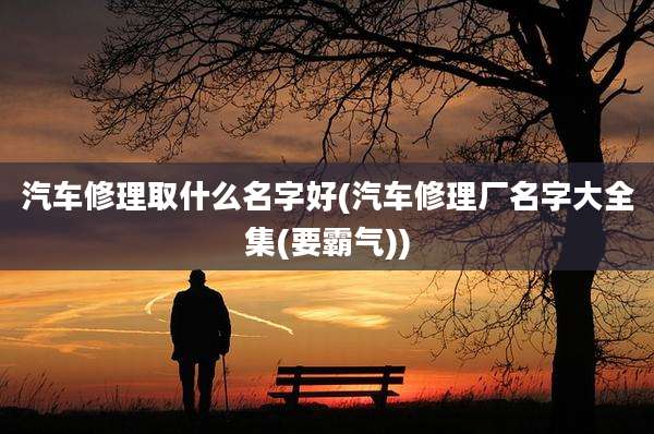 汽车修理取什么名字好(汽车修理厂名字大全集(要霸气))