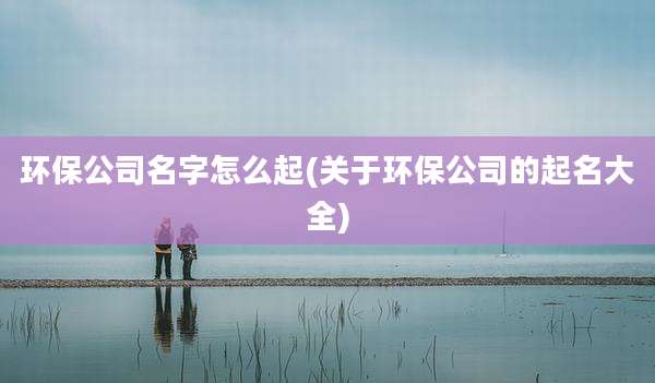 环保公司名字怎么起(关于环保公司的起名大全)