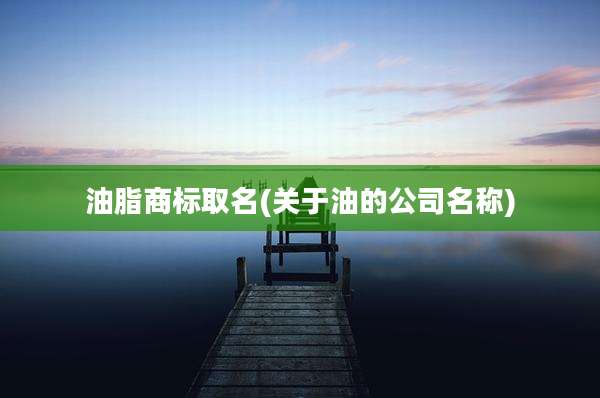 油脂商标取名(关于油的公司名称)