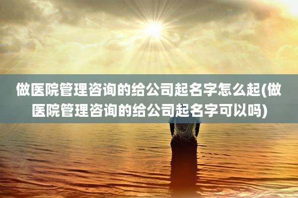 做医院管理咨询的给公司起名字怎么起(做医院管理咨询的给公司起名字可以吗)