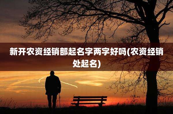 新开农资经销部起名字两字好吗(农资经销处起名)