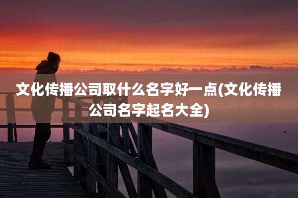 文化传播公司取什么名字好一点(文化传播公司名字起名大全)