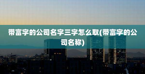 带富字的公司名字三字怎么取(带富字的公司名称)