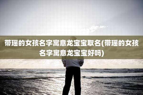 带瑶的女孩名字寓意龙宝宝取名(带瑶的女孩名字寓意龙宝宝好吗)