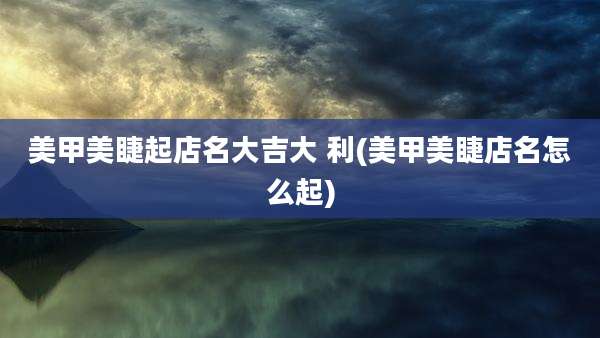 美甲美睫起店名大吉大 利(美甲美睫店名怎么起)